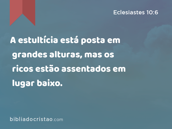 A estultícia está posta em grandes alturas, mas os ricos estão assentados em lugar baixo. - Eclesiastes 10:6