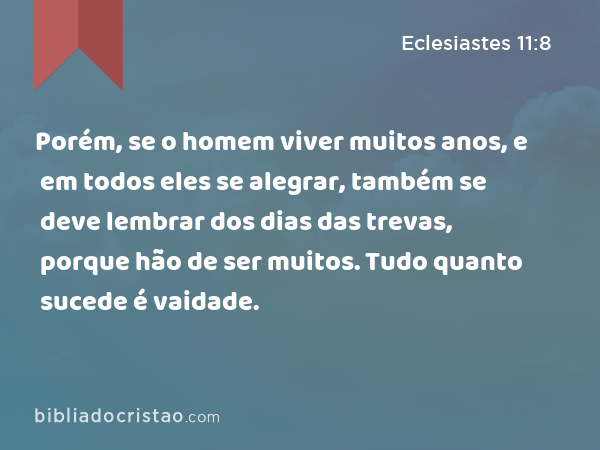 Porém, se o homem viver muitos anos, e em todos eles se alegrar, também se deve lembrar dos dias das trevas, porque hão de ser muitos. Tudo quanto sucede é vaidade. - Eclesiastes 11:8