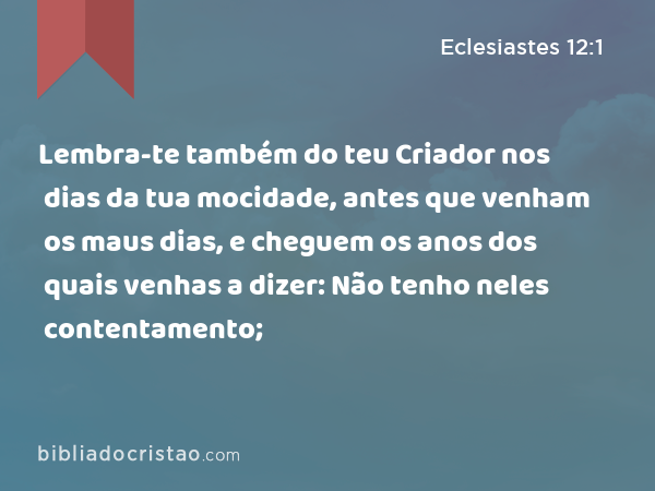 Lembra-te também do teu Criador nos dias da tua mocidade, antes que venham os maus dias, e cheguem os anos dos quais venhas a dizer: Não tenho neles contentamento; - Eclesiastes 12:1