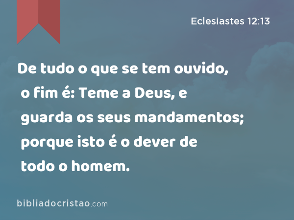 De tudo o que se tem ouvido, o fim é: Teme a Deus, e guarda os seus mandamentos; porque isto é o dever de todo o homem. - Eclesiastes 12:13