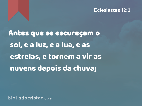 Antes que se escureçam o sol, e a luz, e a lua, e as estrelas, e tornem a vir as nuvens depois da chuva; - Eclesiastes 12:2