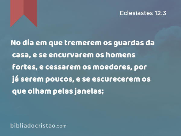 No dia em que tremerem os guardas da casa, e se encurvarem os homens fortes, e cessarem os moedores, por já serem poucos, e se escurecerem os que olham pelas janelas; - Eclesiastes 12:3