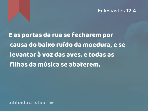 E as portas da rua se fecharem por causa do baixo ruído da moedura, e se levantar à voz das aves, e todas as filhas da música se abaterem. - Eclesiastes 12:4