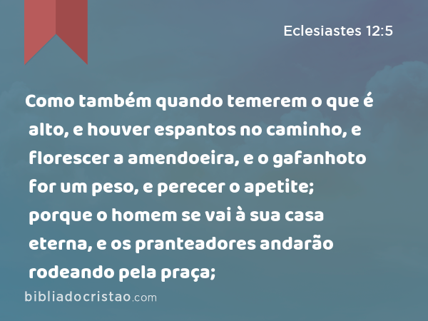 Como também quando temerem o que é alto, e houver espantos no caminho, e florescer a amendoeira, e o gafanhoto for um peso, e perecer o apetite; porque o homem se vai à sua casa eterna, e os pranteadores andarão rodeando pela praça; - Eclesiastes 12:5