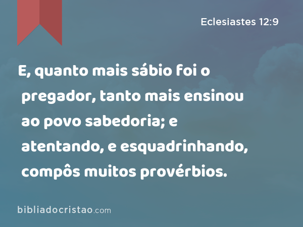 E, quanto mais sábio foi o pregador, tanto mais ensinou ao povo sabedoria; e atentando, e esquadrinhando, compôs muitos provérbios. - Eclesiastes 12:9