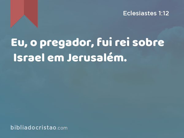 Eu, o pregador, fui rei sobre Israel em Jerusalém. - Eclesiastes 1:12