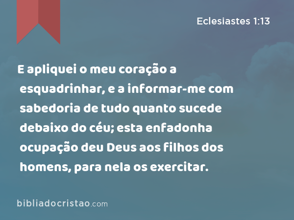 E apliquei o meu coração a esquadrinhar, e a informar-me com sabedoria de tudo quanto sucede debaixo do céu; esta enfadonha ocupação deu Deus aos filhos dos homens, para nela os exercitar. - Eclesiastes 1:13