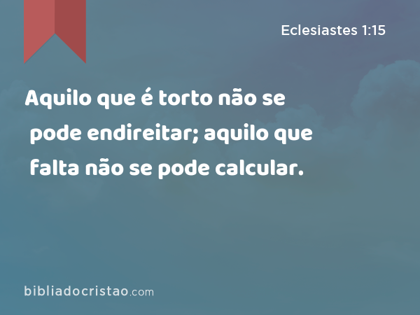 Aquilo que é torto não se pode endireitar; aquilo que falta não se pode calcular. - Eclesiastes 1:15