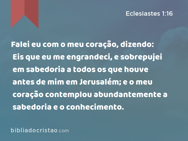 Falei eu com o meu coração, dizendo: Eis que eu me engrandeci, e sobrepujei em sabedoria a todos os que houve antes de mim em Jerusalém; e o meu coração contemplou abundantemente a sabedoria e o conhecimento. - Eclesiastes 1:16