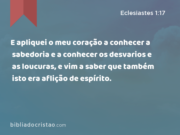 E apliquei o meu coração a conhecer a sabedoria e a conhecer os desvarios e as loucuras, e vim a saber que também isto era aflição de espírito. - Eclesiastes 1:17