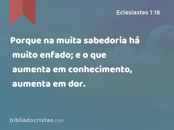 Porque na muita sabedoria há muito enfado; e o que aumenta em conhecimento, aumenta em dor. - Eclesiastes 1:18