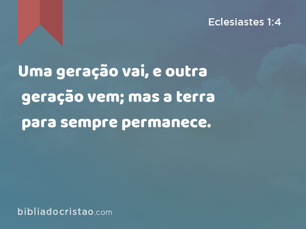 Uma geração vai, e outra geração vem; mas a terra para sempre permanece. - Eclesiastes 1:4