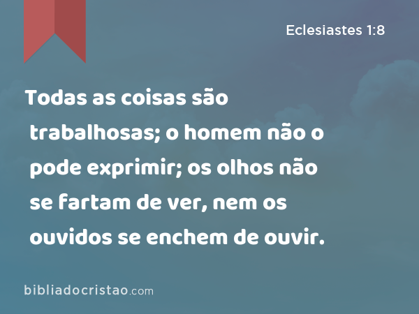 Todas as coisas são trabalhosas; o homem não o pode exprimir; os olhos não se fartam de ver, nem os ouvidos se enchem de ouvir. - Eclesiastes 1:8