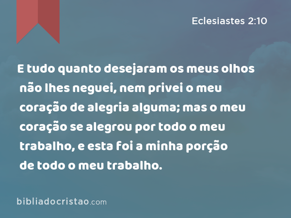 E tudo quanto desejaram os meus olhos não lhes neguei, nem privei o meu coração de alegria alguma; mas o meu coração se alegrou por todo o meu trabalho, e esta foi a minha porção de todo o meu trabalho. - Eclesiastes 2:10