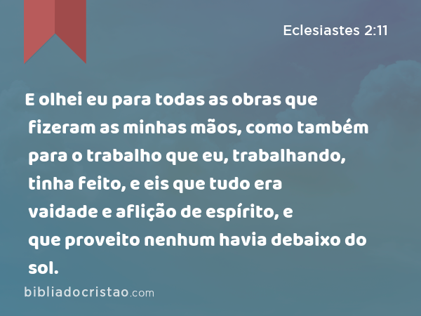 E olhei eu para todas as obras que fizeram as minhas mãos, como também para o trabalho que eu, trabalhando, tinha feito, e eis que tudo era vaidade e aflição de espírito, e que proveito nenhum havia debaixo do sol. - Eclesiastes 2:11