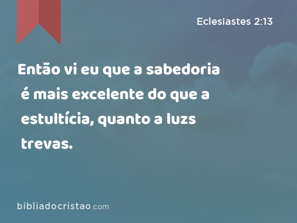 Então vi eu que a sabedoria é mais excelente do que a estultícia, quanto a luz é mais excelente do que as trevas. - Eclesiastes 2:13