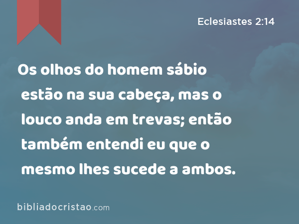 Os olhos do homem sábio estão na sua cabeça, mas o louco anda em trevas; então também entendi eu que o mesmo lhes sucede a ambos. - Eclesiastes 2:14