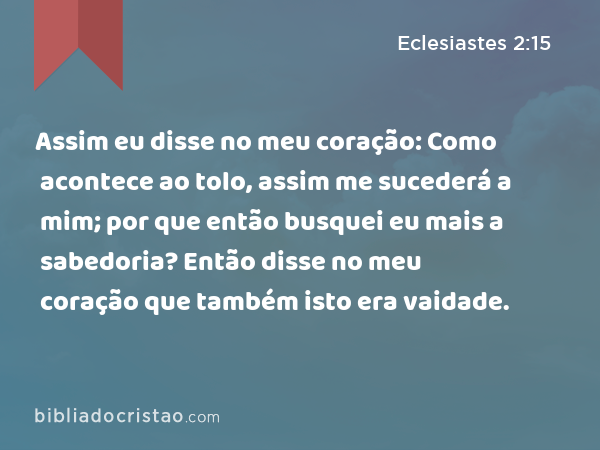 Assim eu disse no meu coração: Como acontece ao tolo, assim me sucederá a mim; por que então busquei eu mais a sabedoria? Então disse no meu coração que também isto era vaidade. - Eclesiastes 2:15