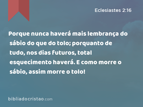 Porque nunca haverá mais lembrança do sábio do que do tolo; porquanto de tudo, nos dias futuros, total esquecimento haverá. E como morre o sábio, assim morre o tolo! - Eclesiastes 2:16