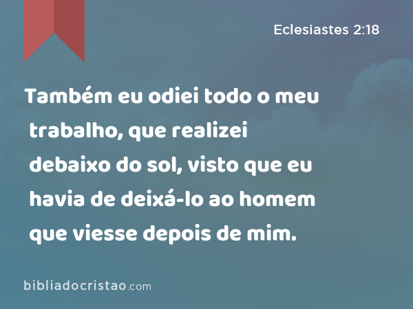 Também eu odiei todo o meu trabalho, que realizei debaixo do sol, visto que eu havia de deixá-lo ao homem que viesse depois de mim. - Eclesiastes 2:18