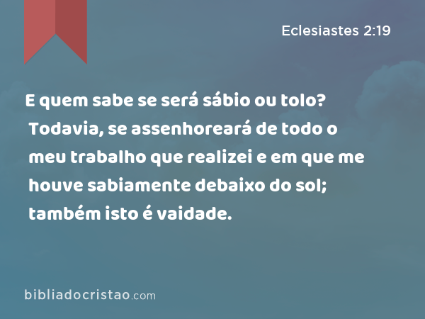 E quem sabe se será sábio ou tolo? Todavia, se assenhoreará de todo o meu trabalho que realizei e em que me houve sabiamente debaixo do sol; também isto é vaidade. - Eclesiastes 2:19