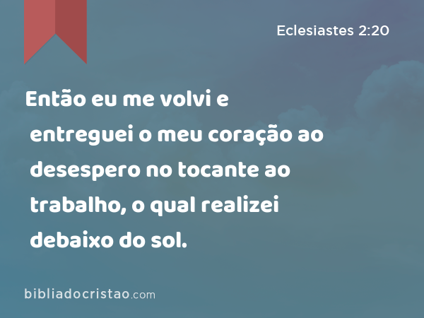 Então eu me volvi e entreguei o meu coração ao desespero no tocante ao trabalho, o qual realizei debaixo do sol. - Eclesiastes 2:20