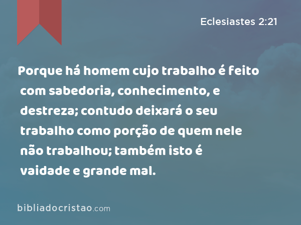 Porque há homem cujo trabalho é feito com sabedoria, conhecimento, e destreza; contudo deixará o seu trabalho como porção de quem nele não trabalhou; também isto é vaidade e grande mal. - Eclesiastes 2:21