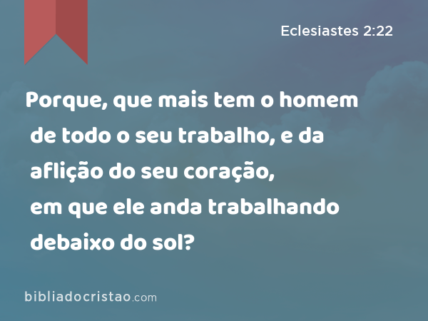 Porque, que mais tem o homem de todo o seu trabalho, e da aflição do seu coração, em que ele anda trabalhando debaixo do sol? - Eclesiastes 2:22