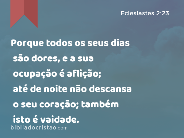 Porque todos os seus dias são dores, e a sua ocupação é aflição; até de noite não descansa o seu coração; também isto é vaidade. - Eclesiastes 2:23