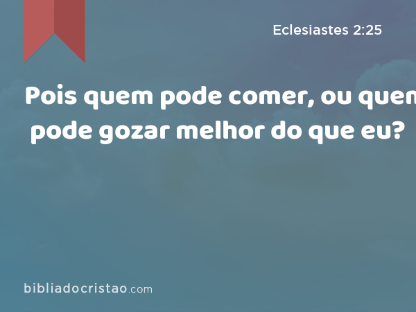 Pois quem pode comer, ou quem pode gozar melhor do que eu? - Eclesiastes 2:25