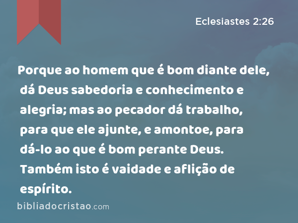 Porque ao homem que é bom diante dele, dá Deus sabedoria e conhecimento e alegria; mas ao pecador dá trabalho, para que ele ajunte, e amontoe, para dá-lo ao que é bom perante Deus. Também isto é vaidade e aflição de espírito. - Eclesiastes 2:26