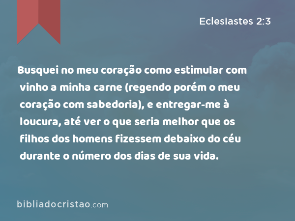 Busquei no meu coração como estimular com vinho a minha carne (regendo porém o meu coração com sabedoria), e entregar-me à loucura, até ver o que seria melhor que os filhos dos homens fizessem debaixo do céu durante o número dos dias de sua vida. - Eclesiastes 2:3