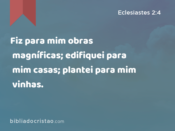 Fiz para mim obras magníficas; edifiquei para mim casas; plantei para mim vinhas. - Eclesiastes 2:4