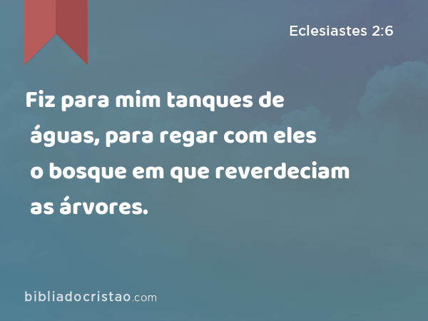 Fiz para mim tanques de águas, para regar com eles o bosque em que reverdeciam as árvores. - Eclesiastes 2:6