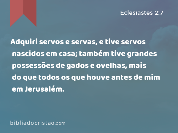 Adquiri servos e servas, e tive servos nascidos em casa; também tive grandes possessões de gados e ovelhas, mais do que todos os que houve antes de mim em Jerusalém. - Eclesiastes 2:7