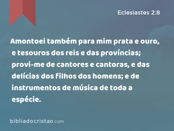 Amontoei também para mim prata e ouro, e tesouros dos reis e das províncias; provi-me de cantores e cantoras, e das delícias dos filhos dos homens; e de instrumentos de música de toda a espécie. - Eclesiastes 2:8