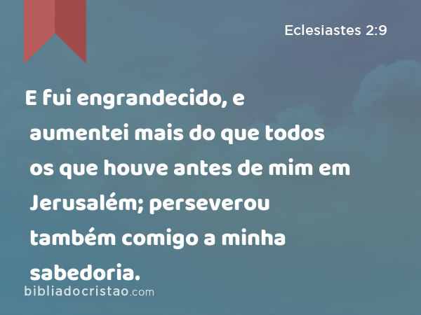 E fui engrandecido, e aumentei mais do que todos os que houve antes de mim em Jerusalém; perseverou também comigo a minha sabedoria. - Eclesiastes 2:9