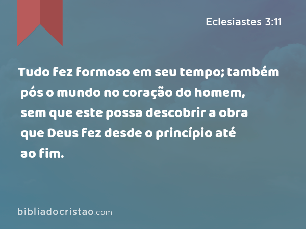 Tudo fez formoso em seu tempo; também pós o mundo no coração do homem, sem que este possa descobrir a obra que Deus fez desde o princípio até ao fim. - Eclesiastes 3:11