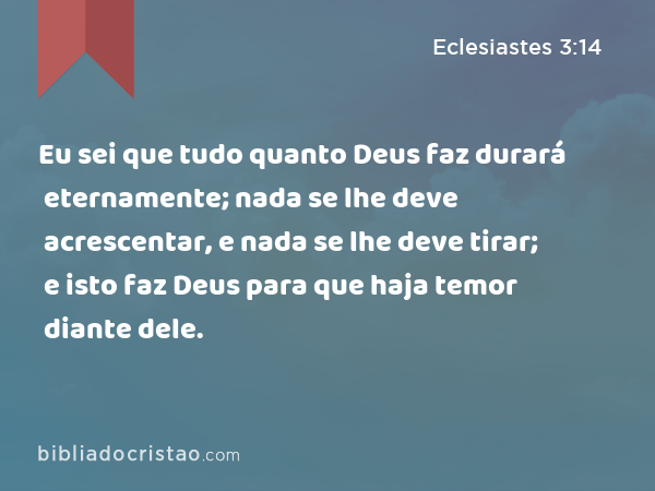 Eu sei que tudo quanto Deus faz durará eternamente; nada se lhe deve acrescentar, e nada se lhe deve tirar; e isto faz Deus para que haja temor diante dele. - Eclesiastes 3:14