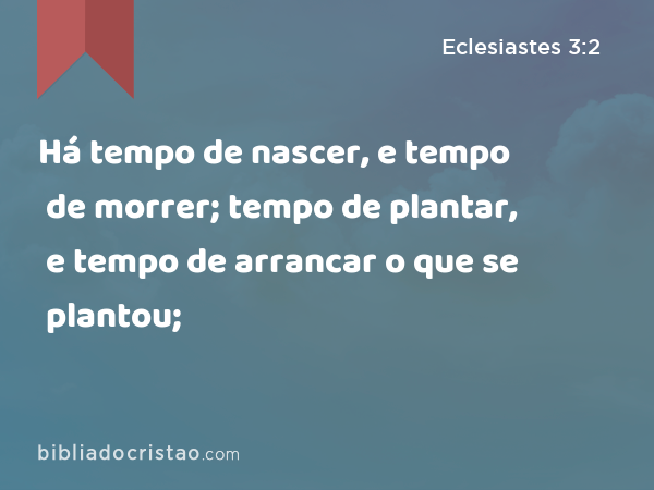 Há tempo de nascer, e tempo de morrer; tempo de plantar, e tempo de arrancar o que se plantou; - Eclesiastes 3:2