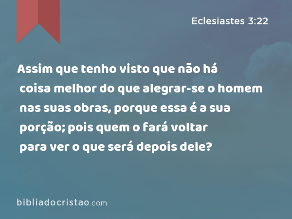 Assim que tenho visto que não há coisa melhor do que alegrar-se o homem nas suas obras, porque essa é a sua porção; pois quem o fará voltar para ver o que será depois dele? - Eclesiastes 3:22