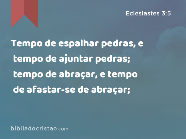 Tempo de espalhar pedras, e tempo de ajuntar pedras; tempo de abraçar, e tempo de afastar-se de abraçar; - Eclesiastes 3:5