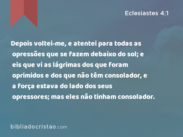 Depois voltei-me, e atentei para todas as opressões que se fazem debaixo do sol; e eis que vi as lágrimas dos que foram oprimidos e dos que não têm consolador, e a força estava do lado dos seus opressores; mas eles não tinham consolador. - Eclesiastes 4:1