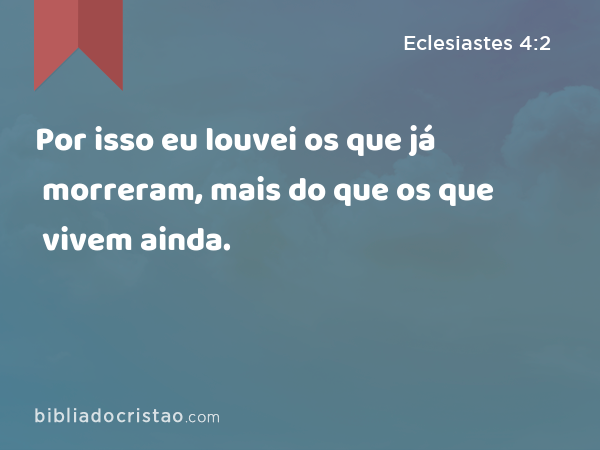 Por isso eu louvei os que já morreram, mais do que os que vivem ainda. - Eclesiastes 4:2