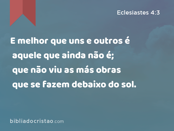 E melhor que uns e outros é aquele que ainda não é; que não viu as más obras que se fazem debaixo do sol. - Eclesiastes 4:3