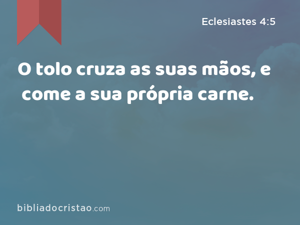 O tolo cruza as suas mãos, e come a sua própria carne. - Eclesiastes 4:5