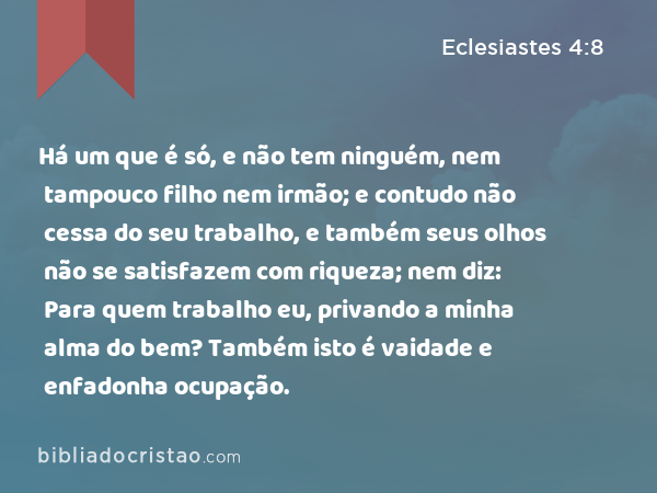 Há um que é só, e não tem ninguém, nem tampouco filho nem irmão; e contudo não cessa do seu trabalho, e também seus olhos não se satisfazem com riqueza; nem diz: Para quem trabalho eu, privando a minha alma do bem? Também isto é vaidade e enfadonha ocupação. - Eclesiastes 4:8