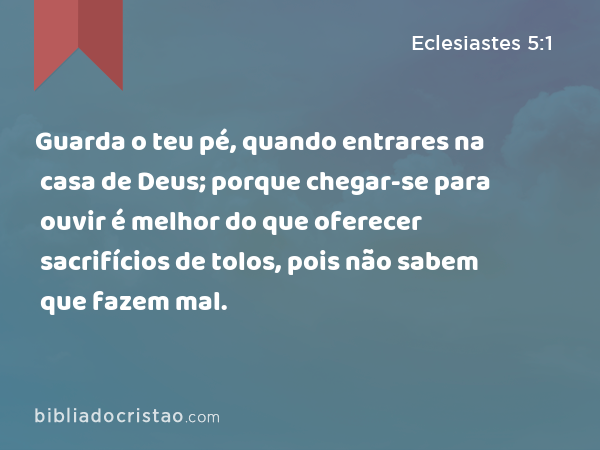 Guarda o teu pé, quando entrares na casa de Deus; porque chegar-se para ouvir é melhor do que oferecer sacrifícios de tolos, pois não sabem que fazem mal. - Eclesiastes 5:1