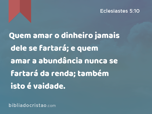 Quem amar o dinheiro jamais dele se fartará; e quem amar a abundância nunca se fartará da renda; também isto é vaidade. - Eclesiastes 5:10