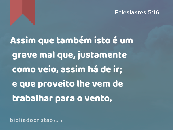 Assim que também isto é um grave mal que, justamente como veio, assim há de ir; e que proveito lhe vem de trabalhar para o vento, - Eclesiastes 5:16